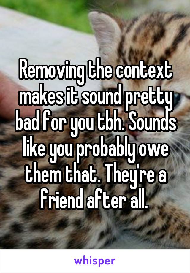 Removing the context makes it sound pretty bad for you tbh. Sounds like you probably owe them that. They're a friend after all. 