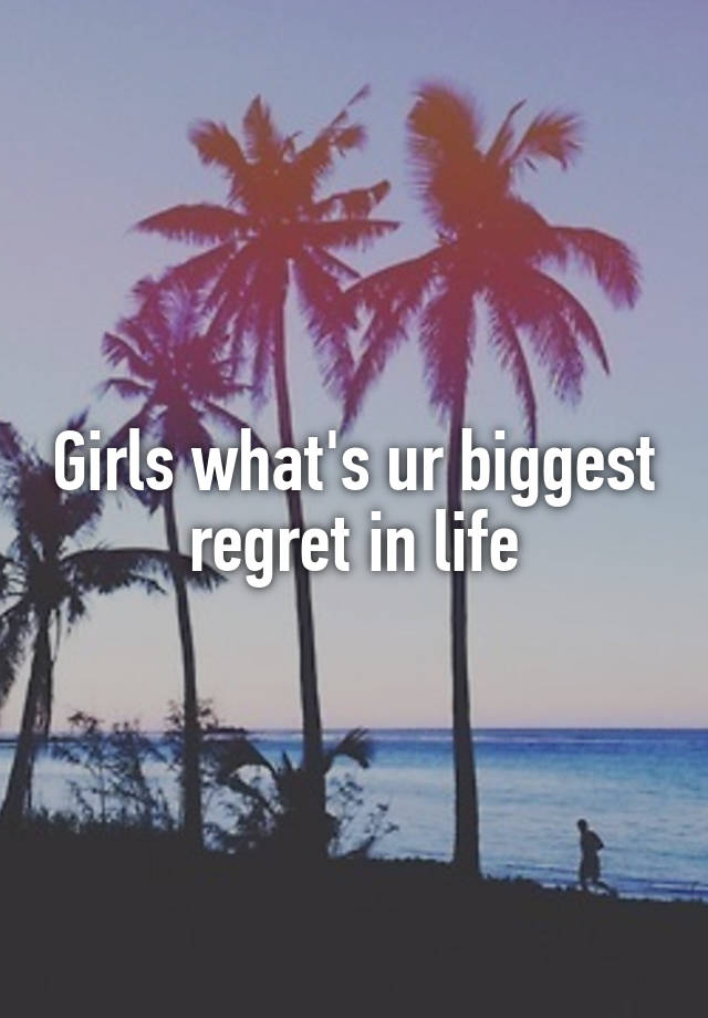 Girls what's ur biggest regret in life