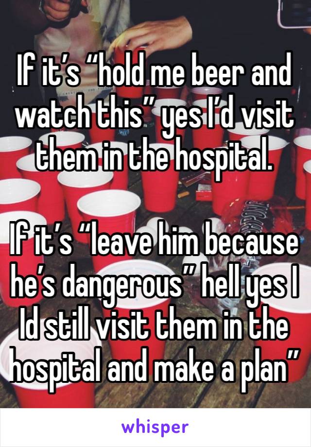 If it’s “hold me beer and watch this” yes I’d visit them in the hospital.

If it’s “leave him because he’s dangerous” hell yes I Id still visit them in the hospital and make a plan”