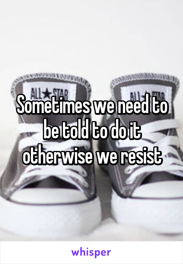 Sometimes we need to be told to do it otherwise we resist