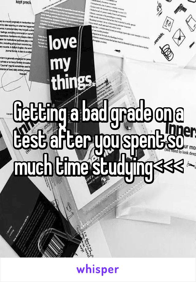 Getting a bad grade on a test after you spent so much time studying<<<