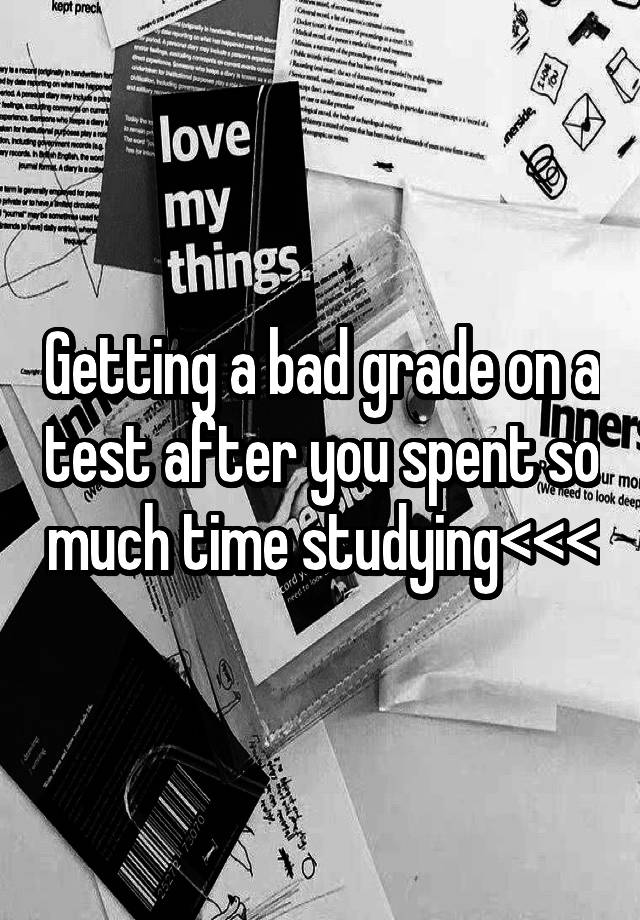 Getting a bad grade on a test after you spent so much time studying<<<