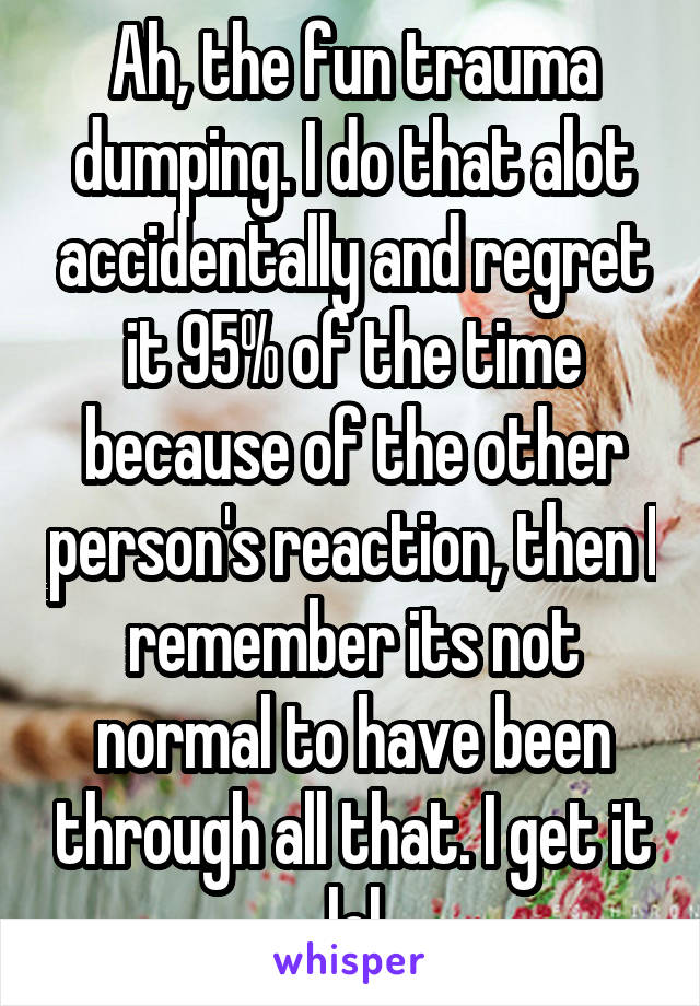 Ah, the fun trauma dumping. I do that alot accidentally and regret it 95% of the time because of the other person's reaction, then I remember its not normal to have been through all that. I get it lol