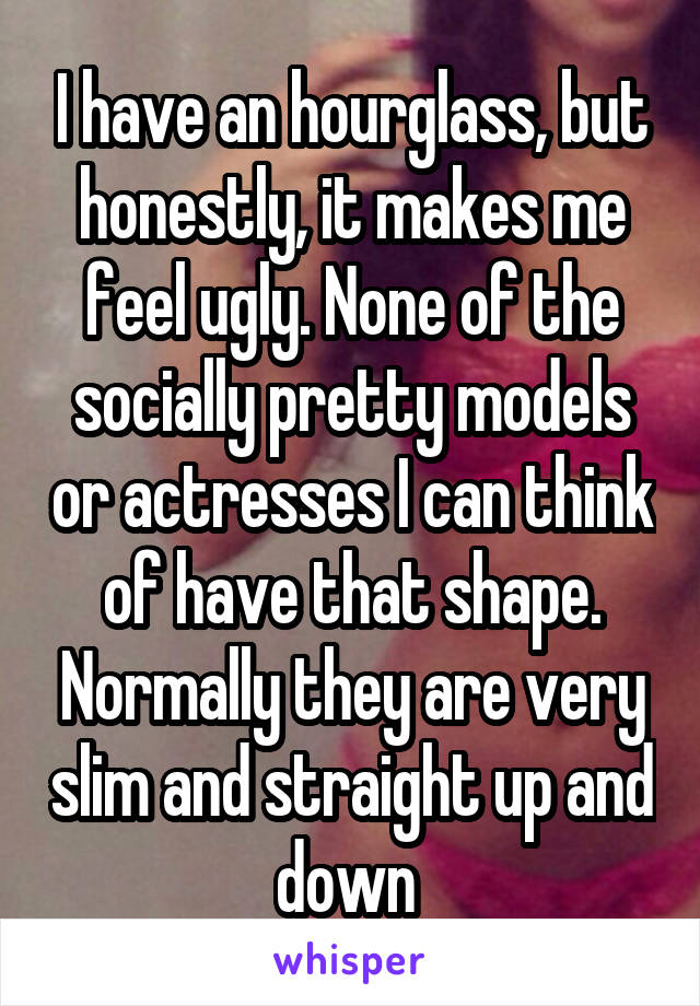 I have an hourglass, but honestly, it makes me feel ugly. None of the socially pretty models or actresses I can think of have that shape. Normally they are very slim and straight up and down 