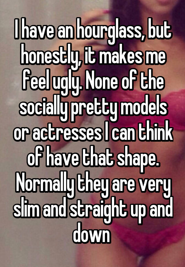 I have an hourglass, but honestly, it makes me feel ugly. None of the socially pretty models or actresses I can think of have that shape. Normally they are very slim and straight up and down 