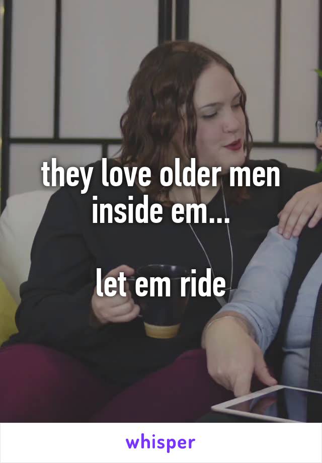 they love older men inside em...

let em ride