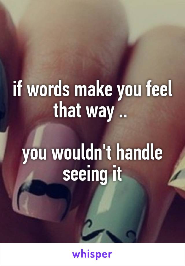 if words make you feel that way .. 

you wouldn't handle seeing it