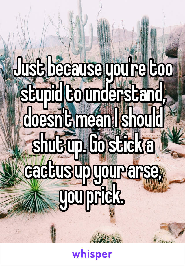 Just because you're too stupid to understand, doesn't mean I should shut up. Go stick a cactus up your arse, you prick. 