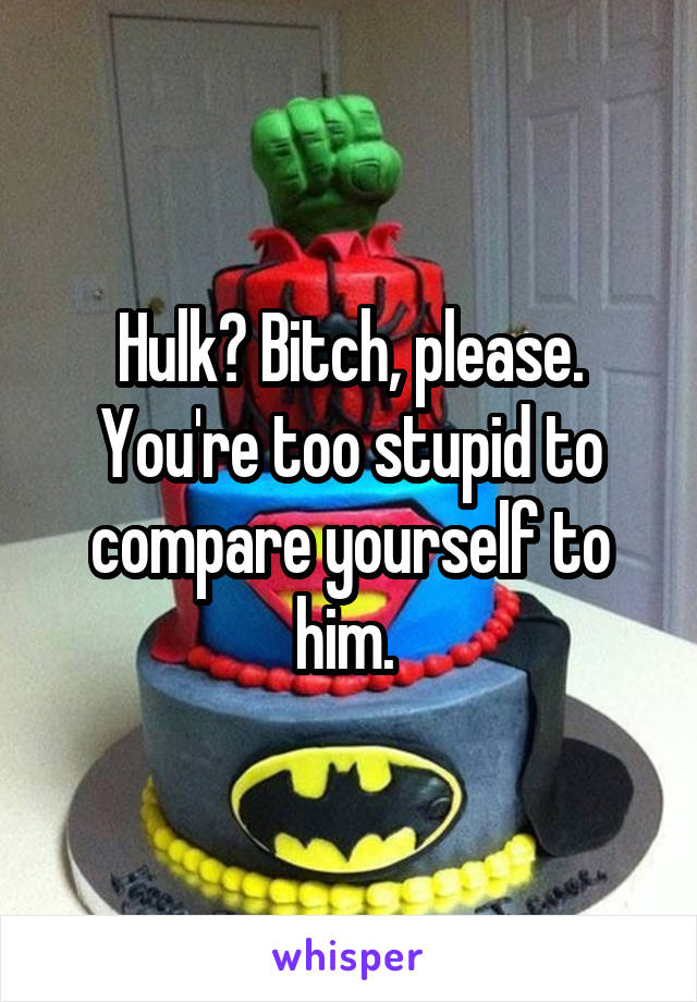 Hulk? Bitch, please. You're too stupid to compare yourself to him. 