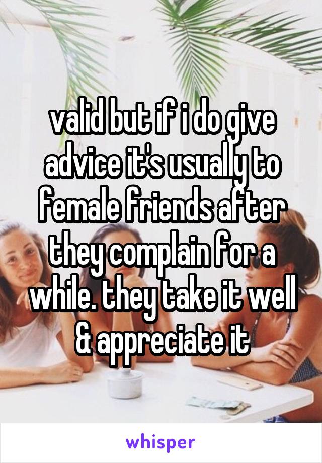 valid but if i do give advice it's usually to female friends after they complain for a while. they take it well & appreciate it