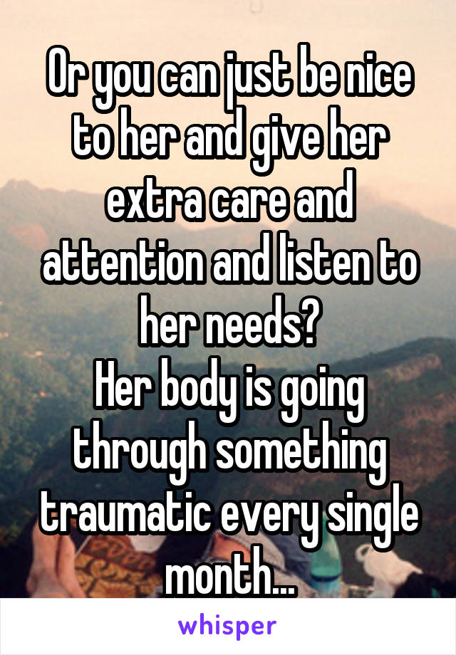 Or you can just be nice to her and give her extra care and attention and listen to her needs?
Her body is going through something traumatic every single month...