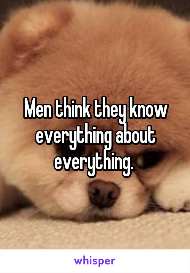 Men think they know everything about everything. 