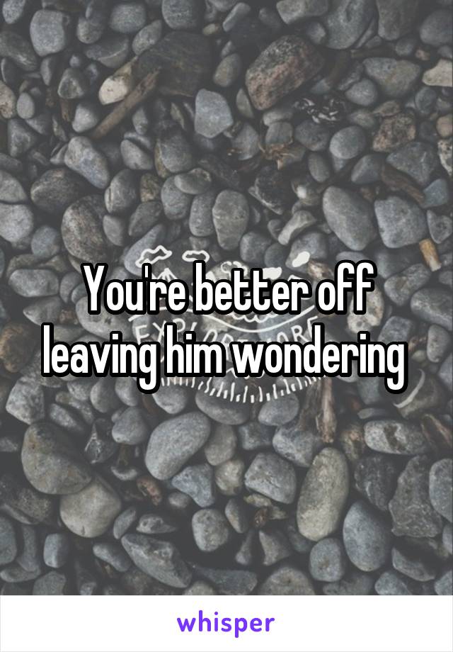 You're better off leaving him wondering 