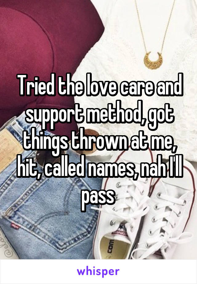 Tried the love care and support method, got things thrown at me, hit, called names, nah I'll pass 