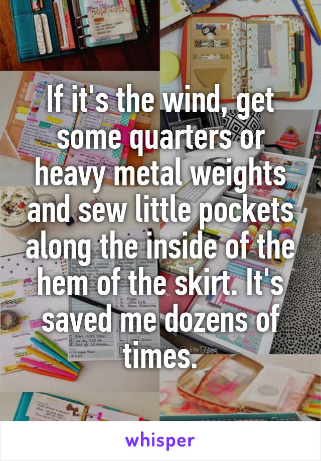 If it's the wind, get some quarters or heavy metal weights and sew little pockets along the inside of the hem of the skirt. It's saved me dozens of times.