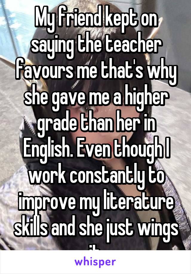 My friend kept on saying the teacher favours me that's why she gave me a higher grade than her in English. Even though I work constantly to improve my literature skills and she just wings it.