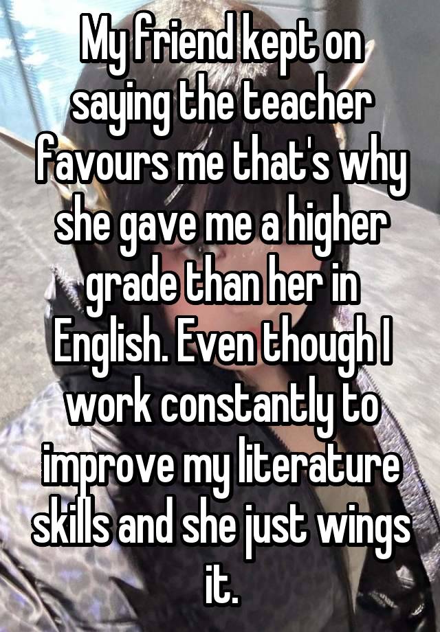 My friend kept on saying the teacher favours me that's why she gave me a higher grade than her in English. Even though I work constantly to improve my literature skills and she just wings it.