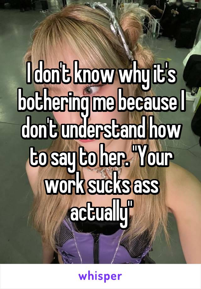 I don't know why it's bothering me because I don't understand how to say to her. "Your work sucks ass actually"