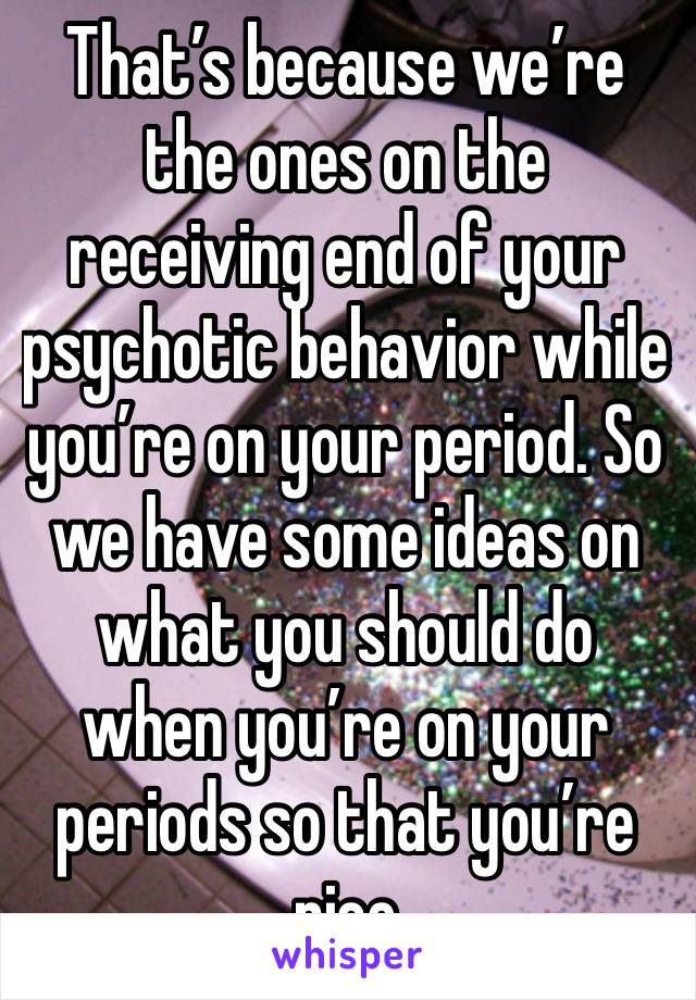 That’s because we’re the ones on the receiving end of your psychotic behavior while you’re on your period. So we have some ideas on what you should do when you’re on your periods so that you’re nice