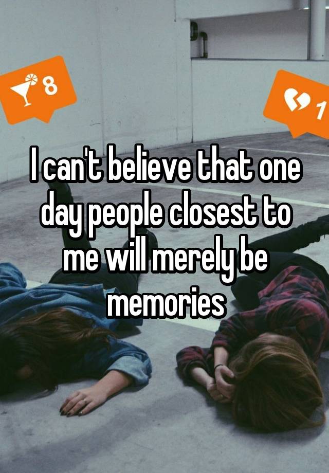 I can't believe that one day people closest to me will merely be memories