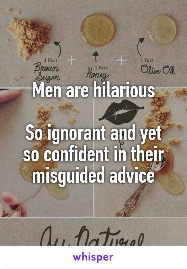 Men are hilarious

So ignorant and yet so confident in their misguided advice