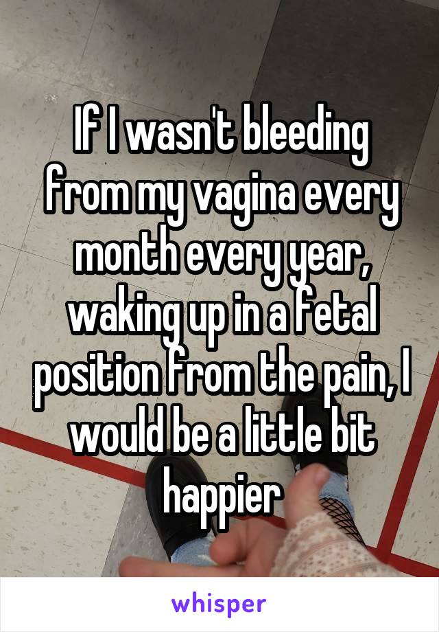 If I wasn't bleeding from my vagina every month every year, waking up in a fetal position from the pain, I would be a little bit happier