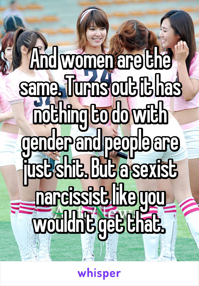 And women are the same. Turns out it has nothing to do with gender and people are just shit. But a sexist narcissist like you wouldn't get that. 