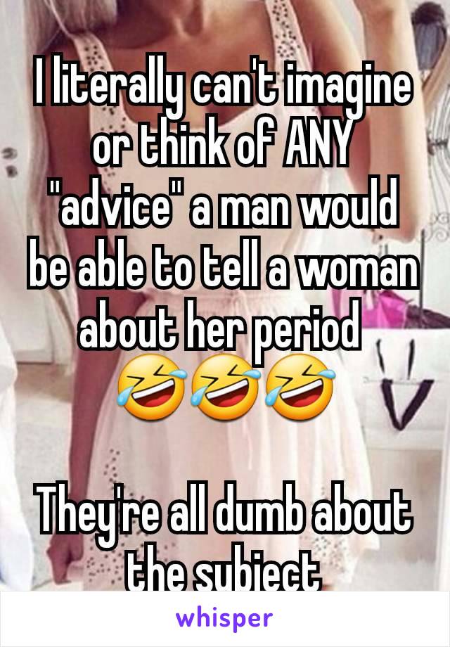 I literally can't imagine or think of ANY "advice" a man would be able to tell a woman about her period 
🤣🤣🤣

They're all dumb about the subject