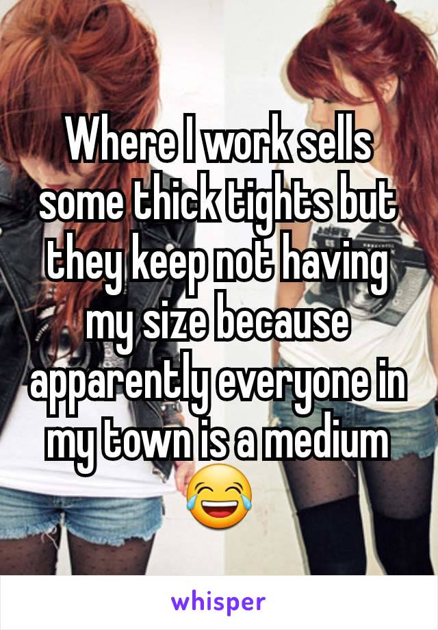 Where I work sells some thick tights but they keep not having my size because apparently everyone in my town is a medium 😂