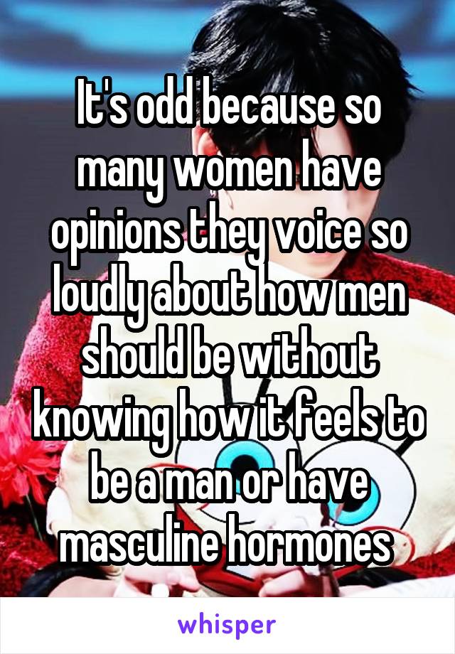 It's odd because so many women have opinions they voice so loudly about how men should be without knowing how it feels to be a man or have masculine hormones 