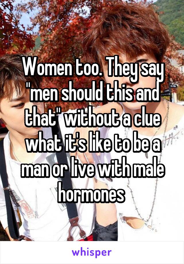 Women too. They say "men should this and that" without a clue what it's like to be a man or live with male hormones 