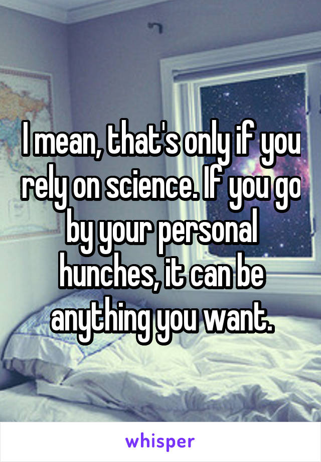 I mean, that's only if you rely on science. If you go by your personal hunches, it can be anything you want.