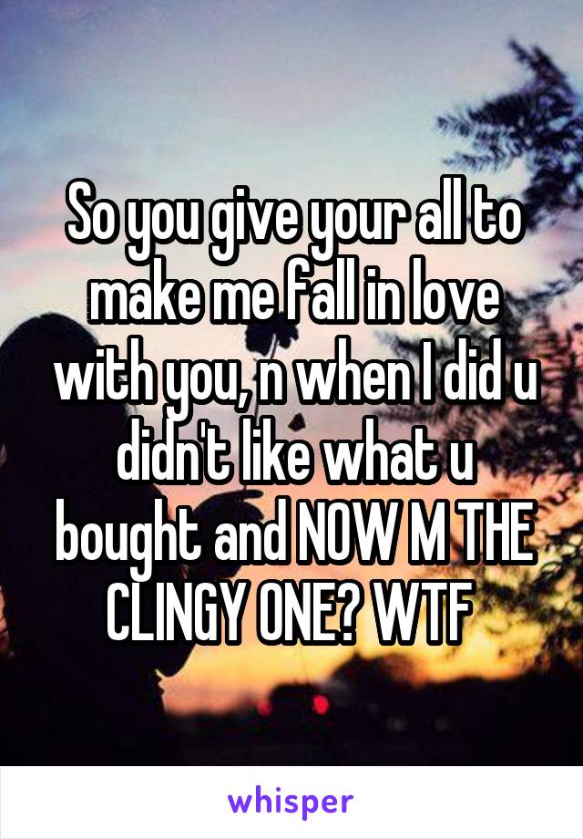 So you give your all to make me fall in love with you, n when I did u didn't like what u bought and NOW M THE CLINGY ONE? WTF 