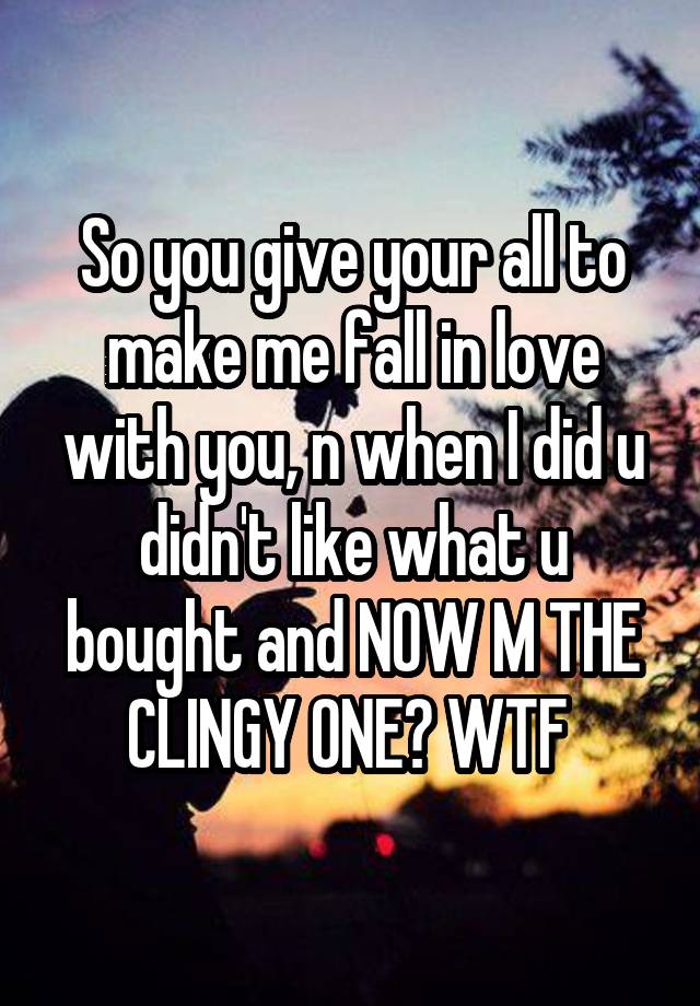 So you give your all to make me fall in love with you, n when I did u didn't like what u bought and NOW M THE CLINGY ONE? WTF 