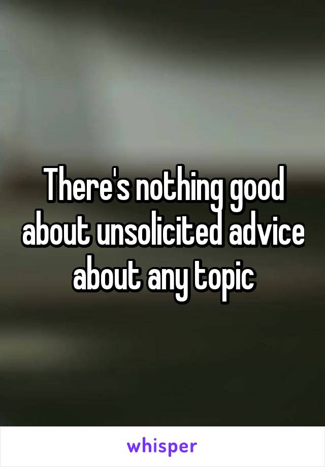 There's nothing good about unsolicited advice about any topic