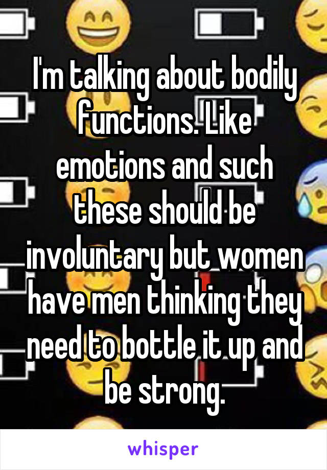 I'm talking about bodily functions. Like emotions and such these should be involuntary but women have men thinking they need to bottle it up and be strong.