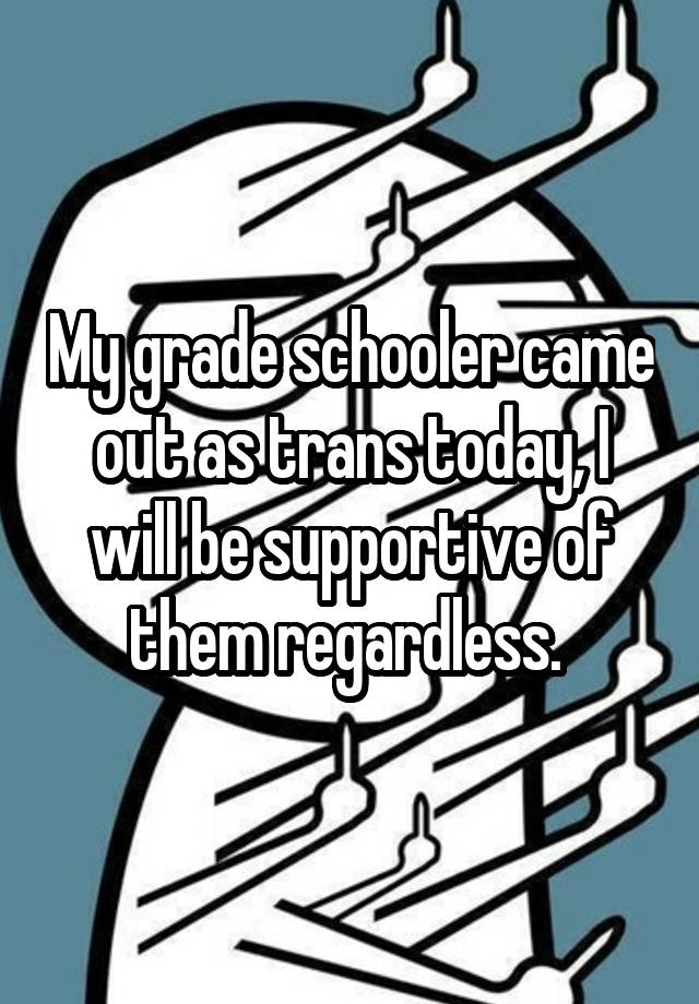 

My grade schooler came out as trans today, I will be supportive of them regardless. 