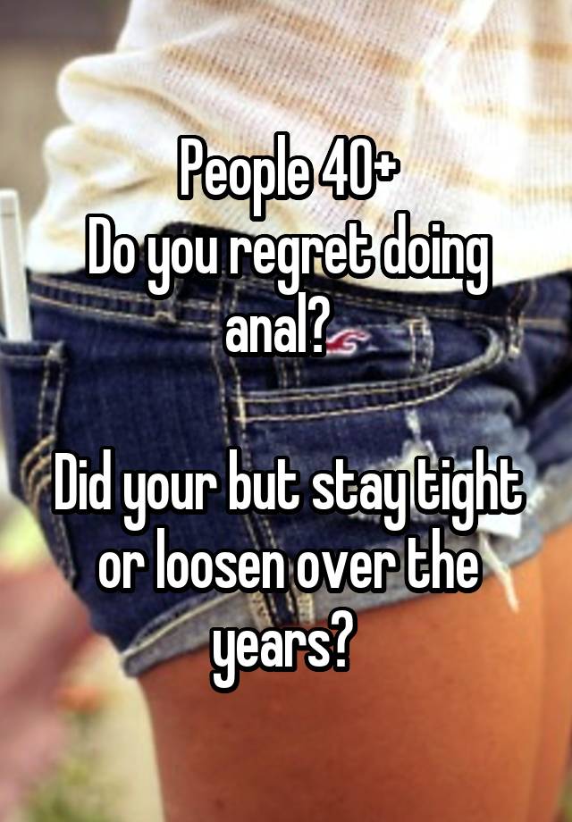 People 40+
Do you regret doing anal?  

Did your but stay tight or loosen over the years? 