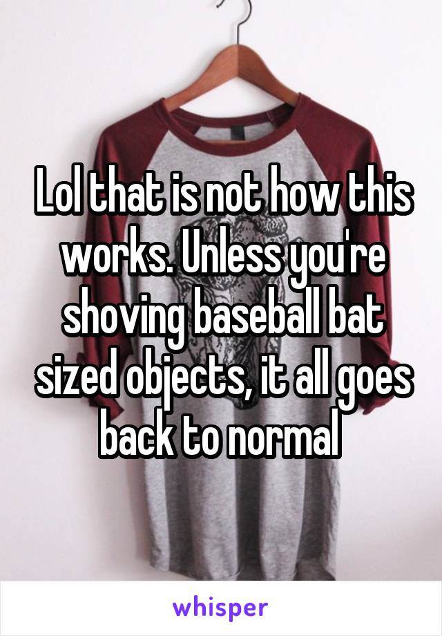 Lol that is not how this works. Unless you're shoving baseball bat sized objects, it all goes back to normal 