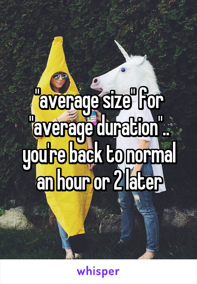 "average size" for "average duration".. you're back to normal an hour or 2 later