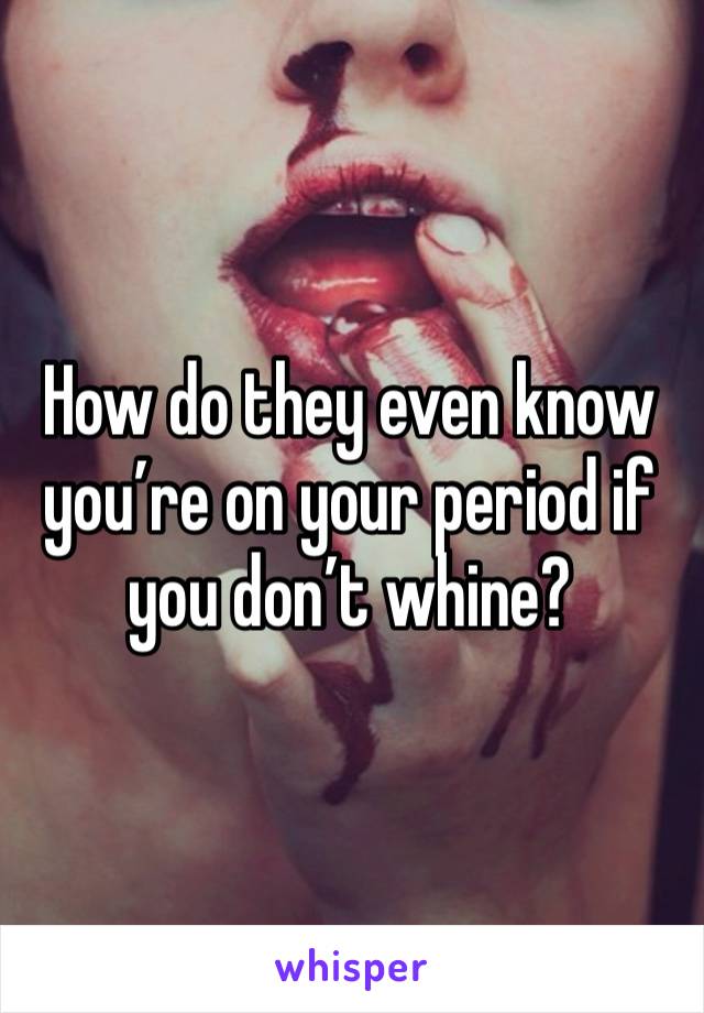 How do they even know you’re on your period if you don’t whine?