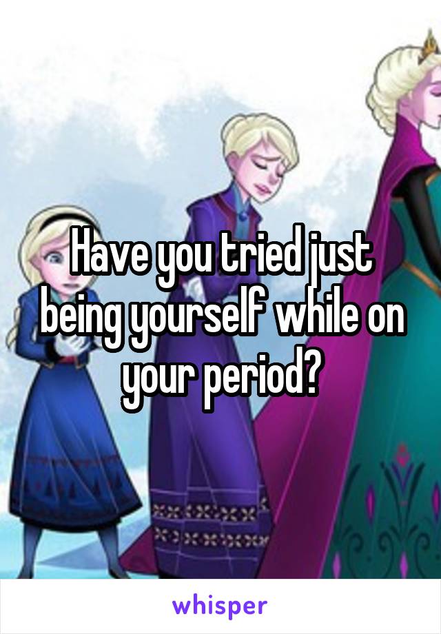 Have you tried just being yourself while on your period?