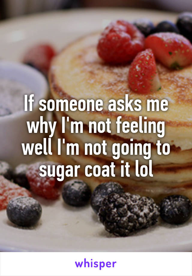 If someone asks me why I'm not feeling well I'm not going to sugar coat it lol