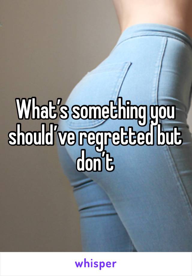 What’s something you should’ve regretted but don’t 