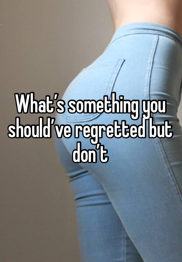 What’s something you should’ve regretted but don’t 