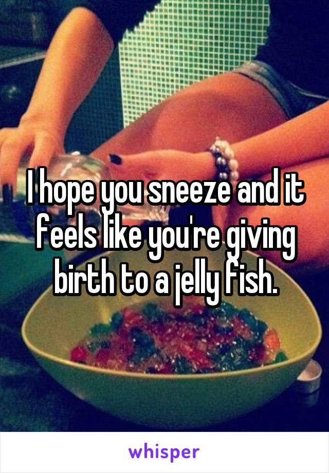 I hope you sneeze and it feels like you're giving birth to a jelly fish.