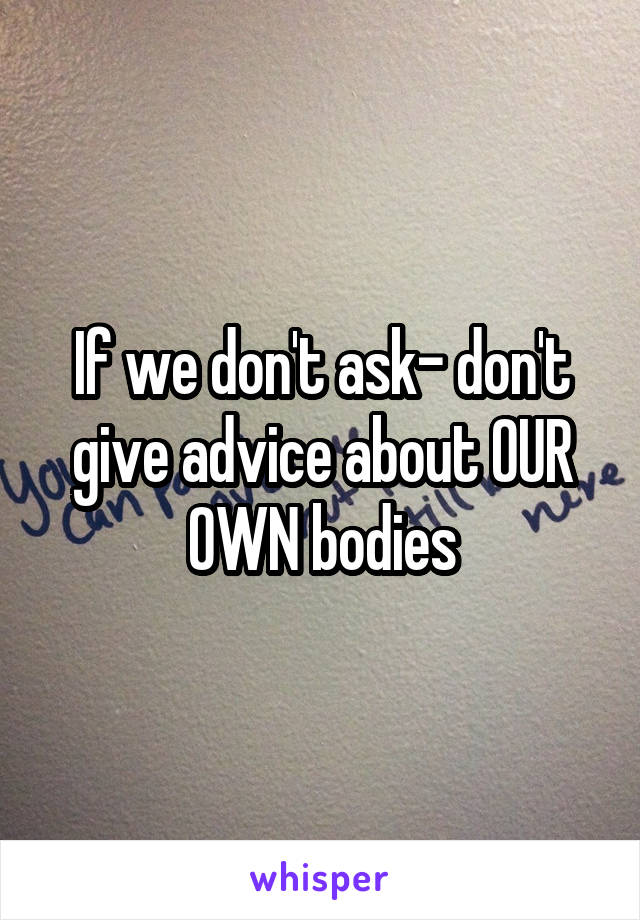 If we don't ask- don't give advice about OUR OWN bodies