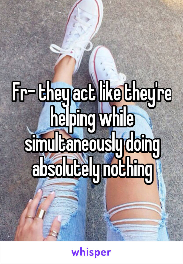 Fr- they act like they're helping while simultaneously doing absolutely nothing