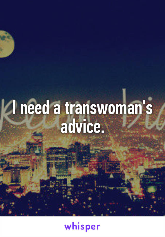 I need a transwoman's advice.