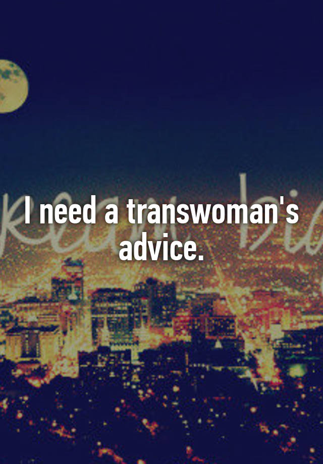 I need a transwoman's advice.